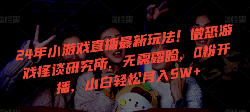 24年小游戏直播最新玩法！微恐游戏怪谈研究所，无需露脸，0粉开播，小白轻松月入5W+【揭秘】-氢气球网创资源库