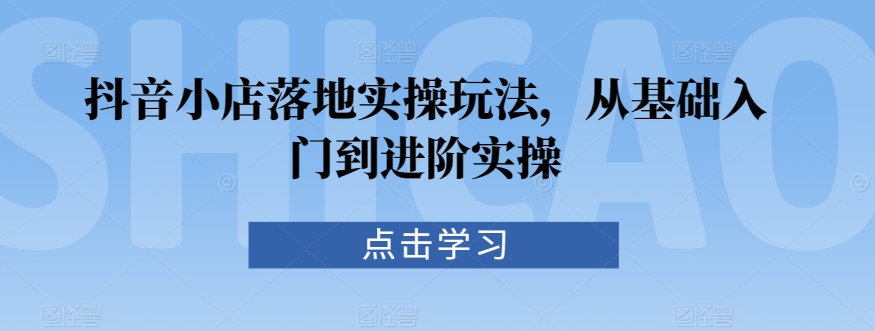 抖音小店落地实操玩法，从基础入门到进阶实操-氢气球网创资源库