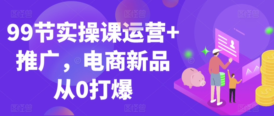 99节实操课运营+推广，电商新品从0打爆-氢气球网创资源库