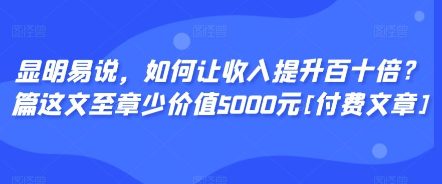 显明易说，如何让收入提升百十倍？‮篇这‬文‮至章‬少价值5000元[付费文章]-氢气球网创资源库