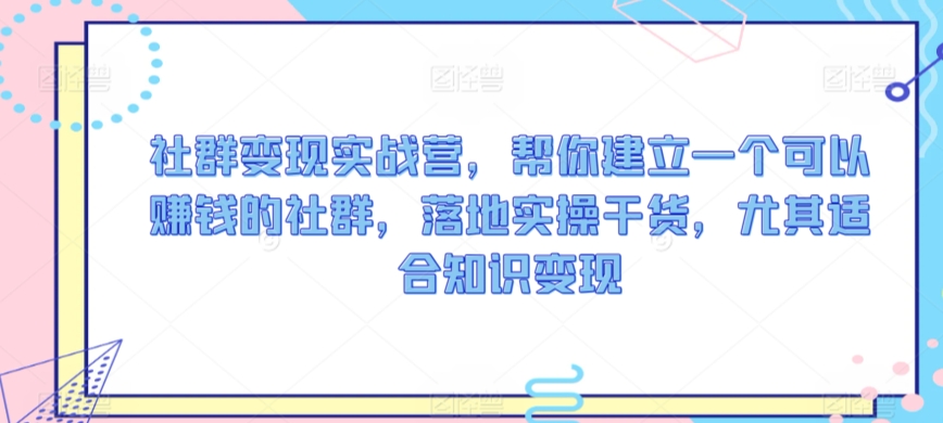 社群变现实战营，帮你建立一个可以赚钱的社群，落地实操干货，尤其适合知识变现-氢气球网创资源库