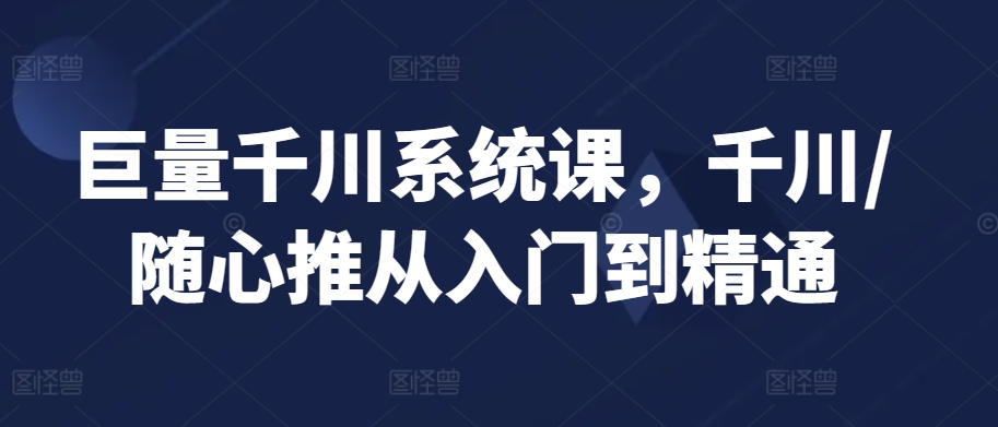 巨量千川系统课，千川/随心推从入门到精通-氢气球网创资源库