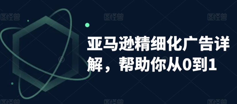 亚马逊精细化广告详解，帮助你从0到1，自动广告权重解读、手动广告打法详解-氢气球网创资源库
