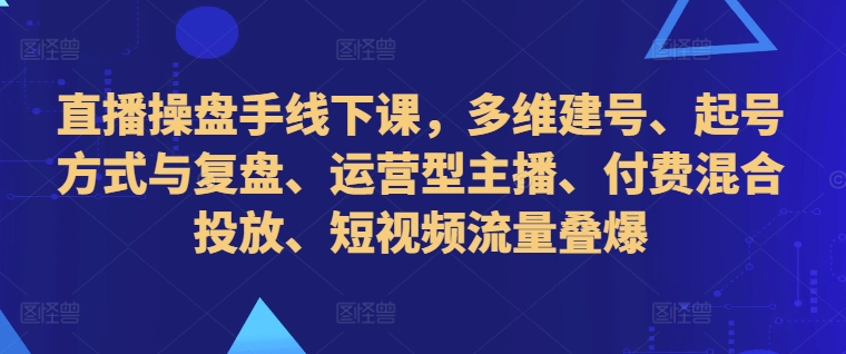 直播操盘手线下课，多维建号、起号方式与复盘、运营型主播、付费混合投放、短视频流量叠爆-氢气球网创资源库
