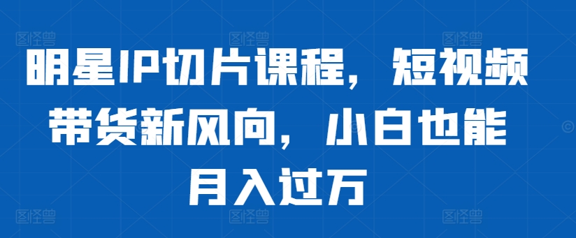 明星IP切片课程，短视频带货新风向，小白也能月入过万-氢气球网创资源库