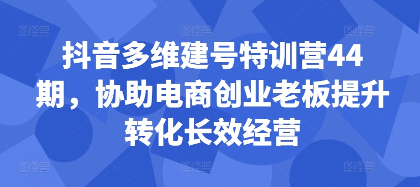 抖音多维建号特训营44期，协助电商创业老板提升转化长效经营-氢气球网创资源库