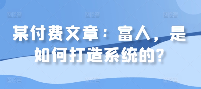 某付费文章：富人，是如何打造系统的?-氢气球网创资源库