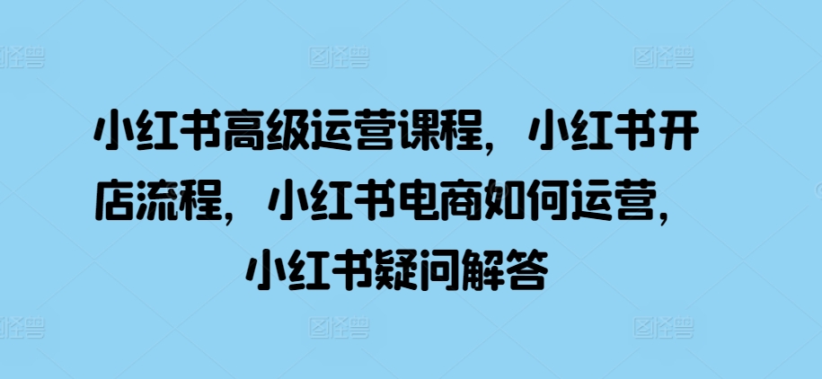 小红书高级运营课程，小红书开店流程，小红书电商如何运营，小红书疑问解答-氢气球网创资源库