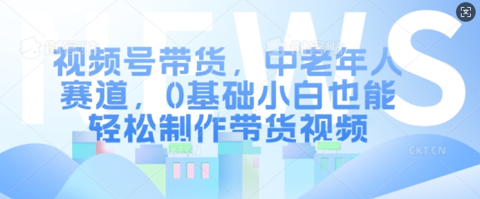 视频号带货，中老年人赛道，0基础小白也能轻松制作带货视频-氢气球网创资源库