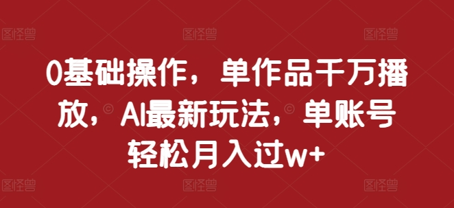 0基础操作，单作品千万播放，AI最新玩法，单账号轻松月入过w+【揭秘】-氢气球网创资源库