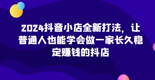 2024抖音小店全新打法，让普通人也能学会做一家长久稳定赚钱的抖店（更新）-氢气球网创资源库