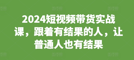 2024短视频带货实战课，跟着有结果的人，让普通人也有结果-氢气球网创资源库