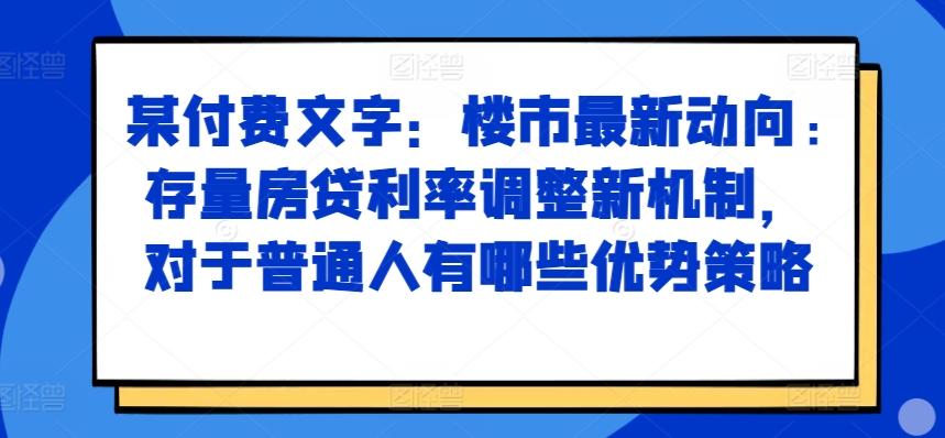 某付费文章：楼市最新动向，存量房贷利率调整新机制，对于普通人有哪些优势策略-氢气球网创资源库
