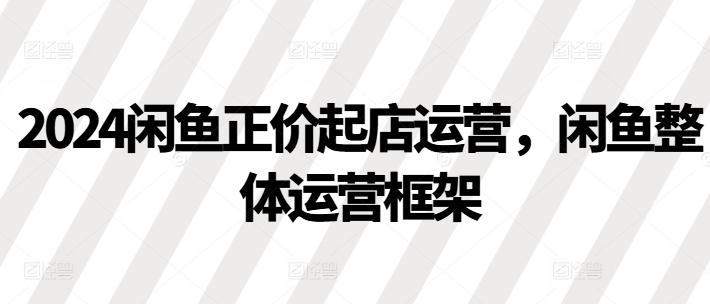 2024闲鱼正价起店运营，闲鱼整体运营框架-氢气球网创资源库