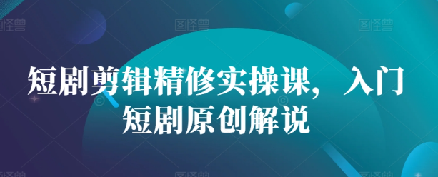 短剧剪辑精修实操课，入门短剧原创解说-氢气球网创资源库