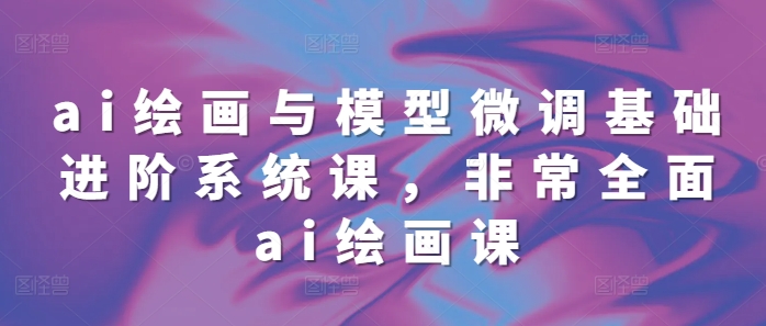ai绘画与模型微调基础进阶系统课，非常全面ai绘画课(68节)-氢气球网创资源库