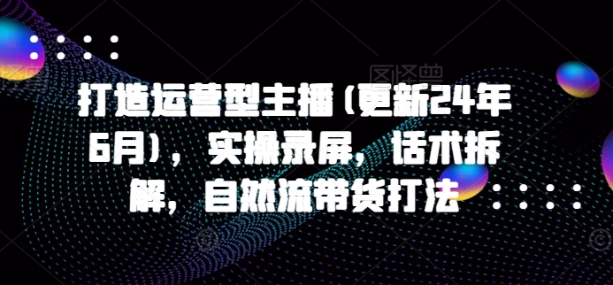 打造运营型主播(更新25年1月)，实操录屏，话术拆解，自然流带货打法-氢气球网创资源库