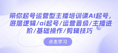 带你起号运营型主播培训课AI起号，底层逻辑/ai起号/运营晋级/主播进阶/基础操作/剪辑技巧-氢气球网创资源库