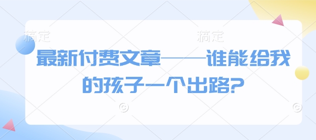 最新付费文章——谁能给我的孩子一个出路?-氢气球网创资源库