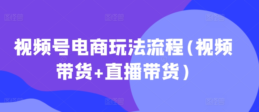视频号电商玩法流程，视频带货+直播带货【更新2025年1月】-氢气球网创资源库