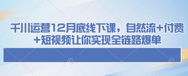 千川运营12月底线下课，自然流+付费+短视频让你实现全链路爆单-氢气球网创资源库