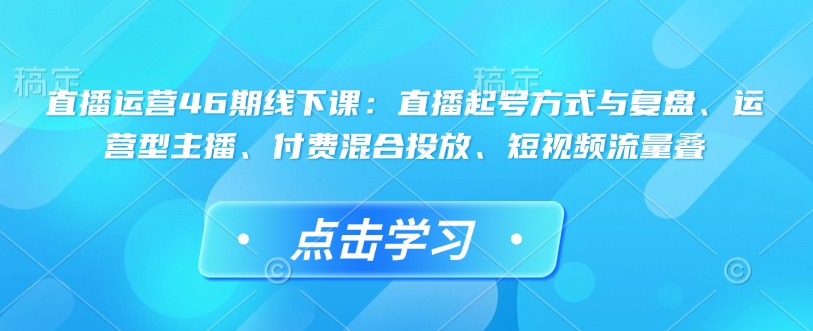 直播运营46期线下课：直播起号方式与复盘、运营型主播、付费混合投放、短视频流量叠-氢气球网创资源库