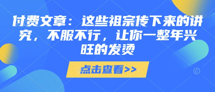 付费文章：这些祖宗传下来的讲究，不服不行，让你一整年兴旺的发烫!(全文收藏)-氢气球网创资源库