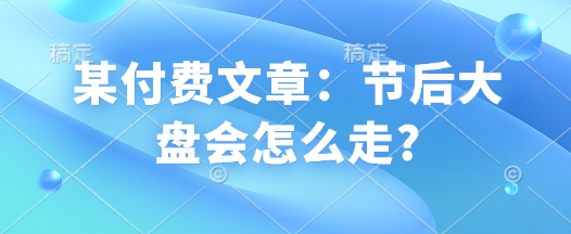 某付费文章：节后大盘会怎么走?-氢气球网创资源库