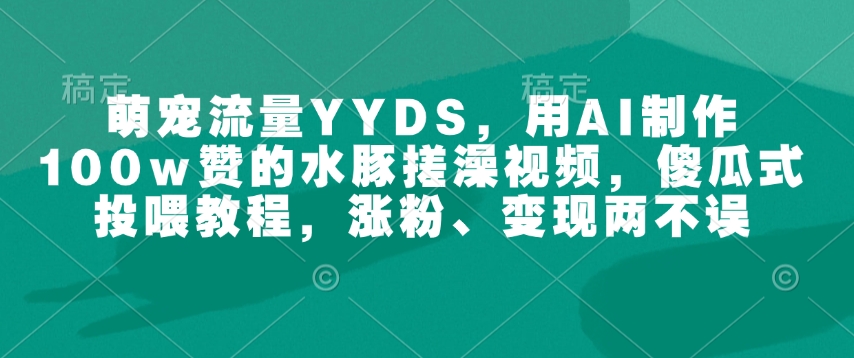 萌宠流量YYDS，用AI制作100w赞的水豚搓澡视频，傻瓜式投喂教程，涨粉、变现两不误-氢气球网创资源库