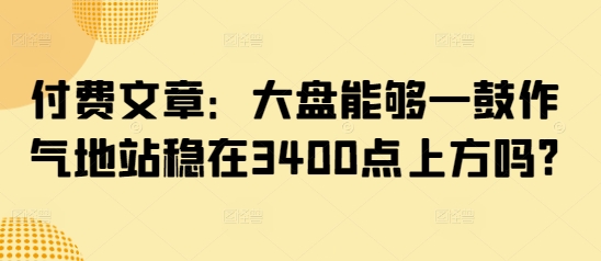 付费文章：大盘能够一鼓作气地站稳在3400点上方吗?-氢气球网创资源库