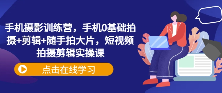 手机摄影训练营，手机0基础拍摄+剪辑+随手拍大片，短视频拍摄剪辑实操课-氢气球网创资源库