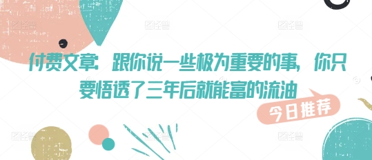 付费文章：跟你说一些极为重要的事，你只要悟透了 三年后 就能富的流油-氢气球网创资源库
