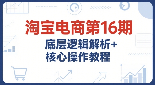 淘宝电商第16期，底层逻辑解析+核心操作教程，运营、推广提升能力的必学课程+配套资料-氢气球网创资源库